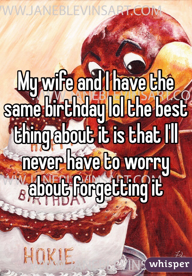 My wife and I have the same birthday lol the best thing about it is that I'll never have to worry about forgetting it