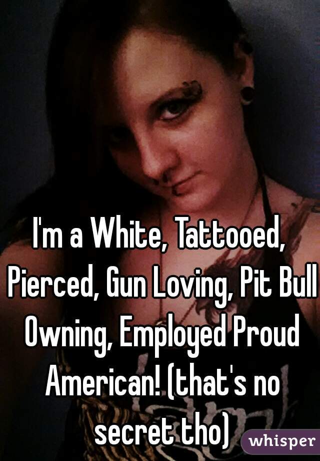 I'm a White, Tattooed, Pierced, Gun Loving, Pit Bull Owning, Employed Proud American! (that's no secret tho)