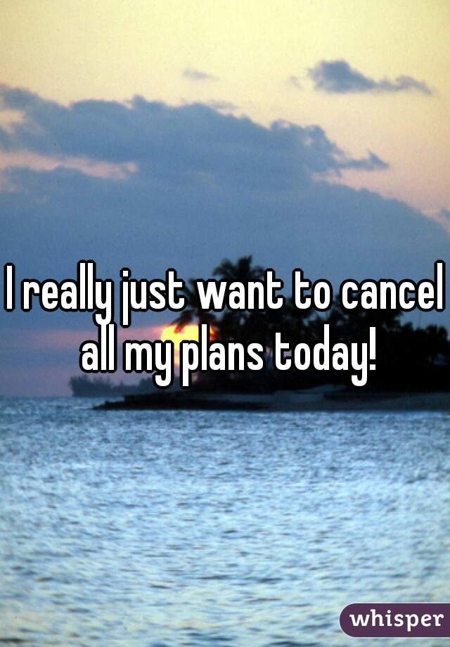 I really just want to cancel all my plans today!