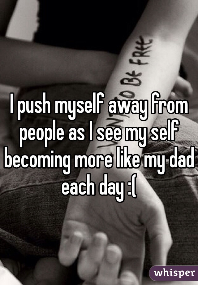 I push myself away from people as I see my self becoming more like my dad each day :(