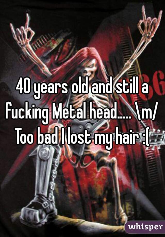 40 years old and still a fucking Metal head..... \m/ 
Too bad I lost my hair :(
