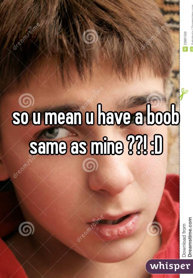 so u mean u have a boob same as mine ??! :D 