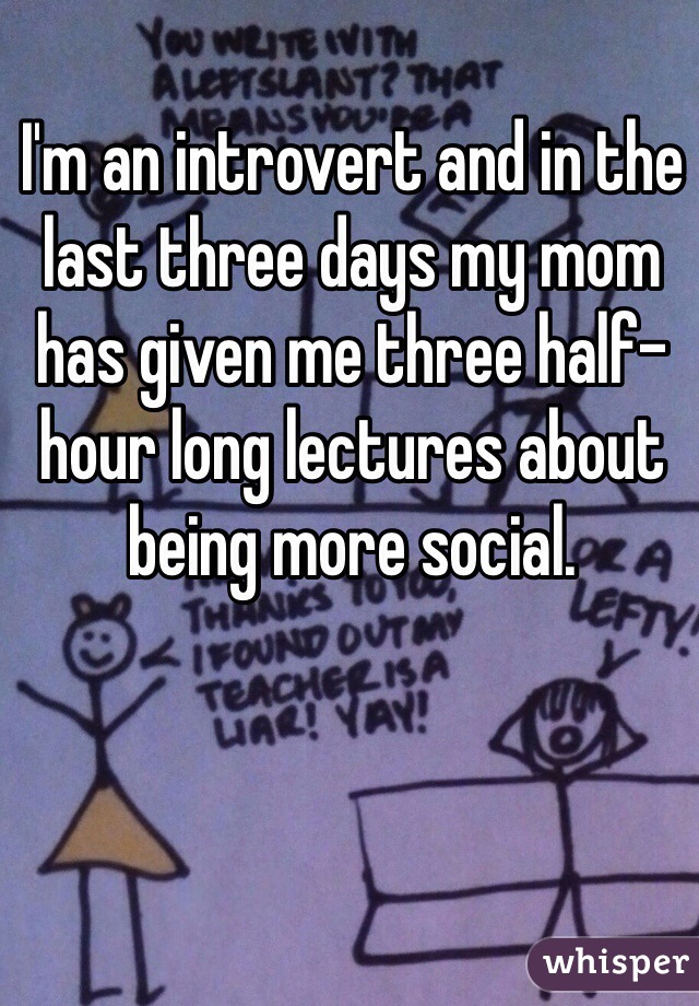 I'm an introvert and in the last three days my mom has given me three half-hour long lectures about being more social. 