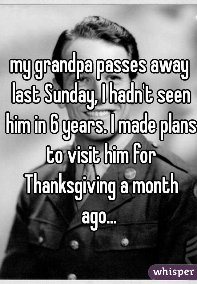my grandpa passes away last Sunday, I hadn't seen him in 6 years. I made plans to visit him for Thanksgiving a month ago... 