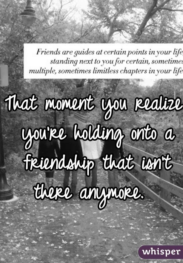 That moment you realize you're holding onto a friendship that isn't there anymore.  