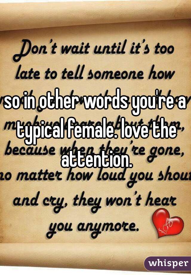 so in other words you're a typical female. love the attention.