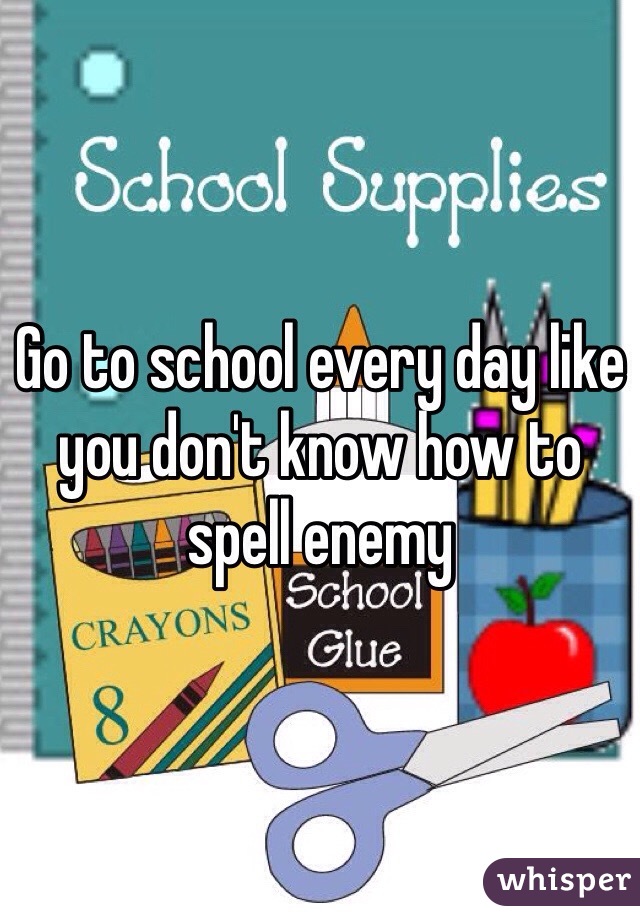 Go to school every day like you don't know how to spell enemy