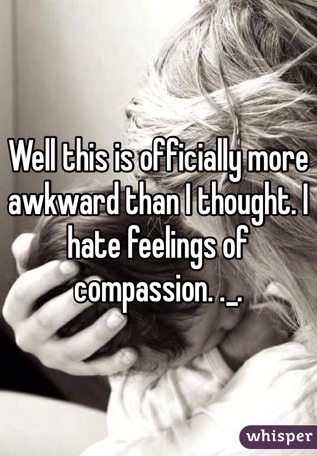 Well this is officially more awkward than I thought. I hate feelings of compassion. ._.