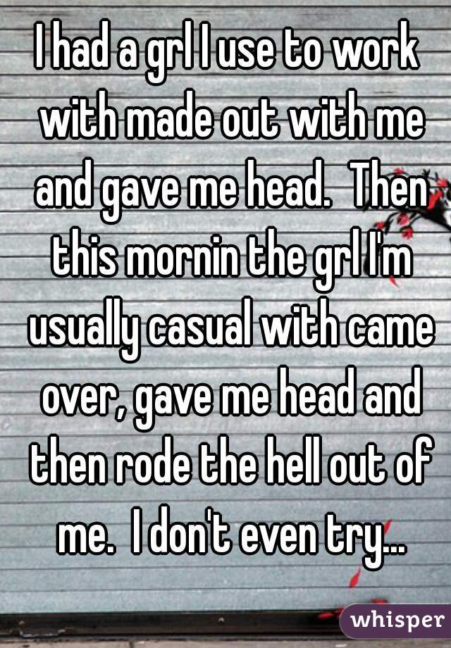 I had a grl I use to work with made out with me and gave me head.  Then this mornin the grl I'm usually casual with came over, gave me head and then rode the hell out of me.  I don't even try...