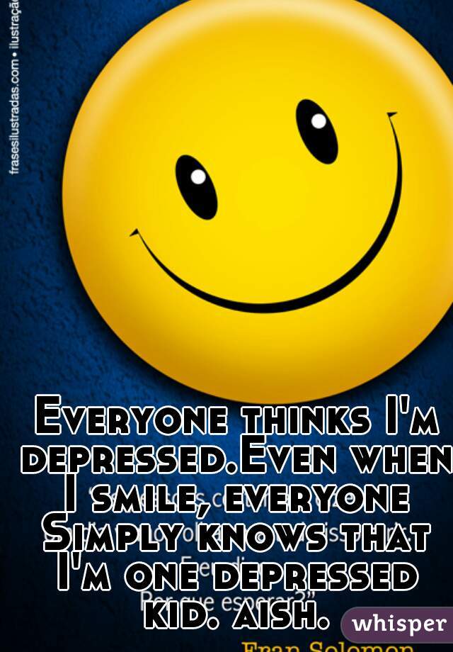 Everyone thinks I'm depressed.Even when I smile, everyone Simply knows that I'm one depressed kid. aish.