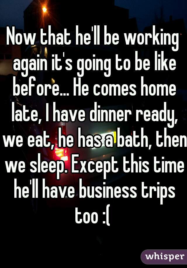 Now that he'll be working again it's going to be like before... He comes home late, I have dinner ready, we eat, he has a bath, then we sleep. Except this time he'll have business trips too :( 