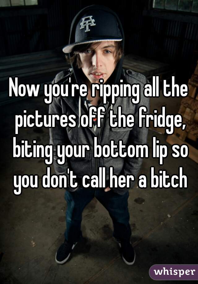 Now you're ripping all the pictures off the fridge, biting your bottom lip so you don't call her a bitch