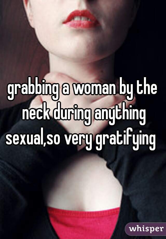 grabbing a woman by the neck during anything sexual,so very gratifying  