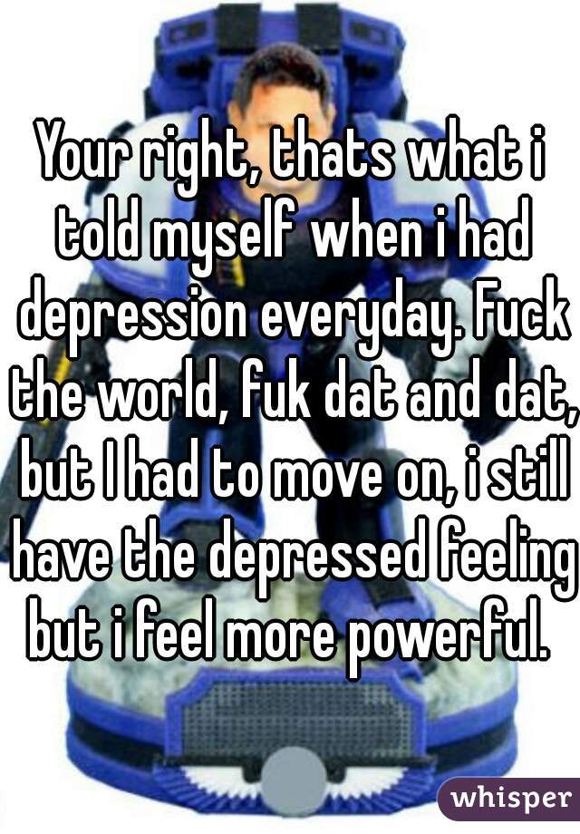 Your right, thats what i told myself when i had depression everyday. Fuck the world, fuk dat and dat, but I had to move on, i still have the depressed feeling but i feel more powerful. 