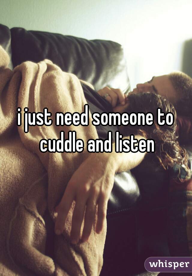 i just need someone to cuddle and listen