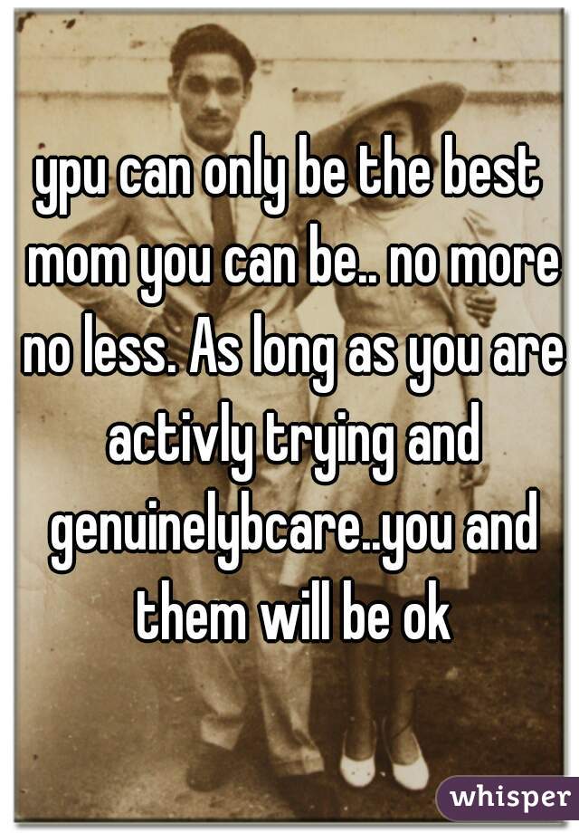 ypu can only be the best mom you can be.. no more no less. As long as you are activly trying and genuinelybcare..you and them will be ok