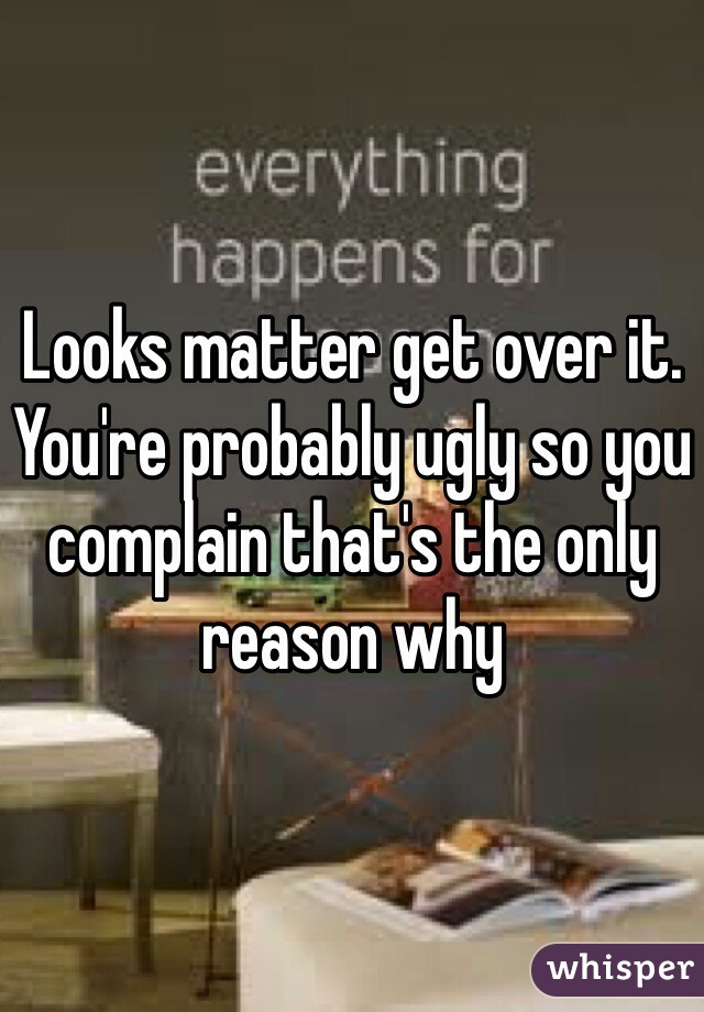 Looks matter get over it. You're probably ugly so you complain that's the only reason why 
