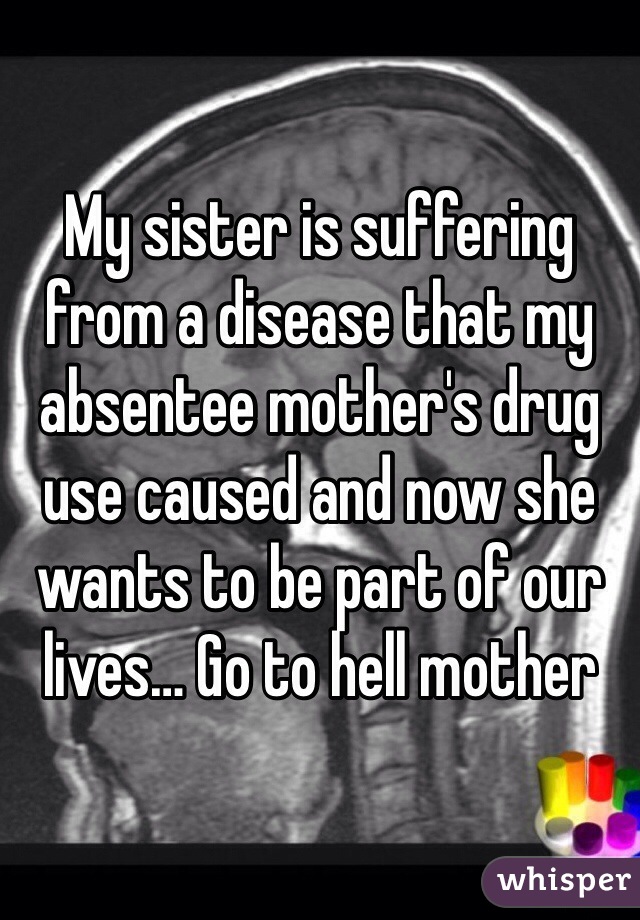 My sister is suffering from a disease that my absentee mother's drug use caused and now she wants to be part of our lives… Go to hell mother