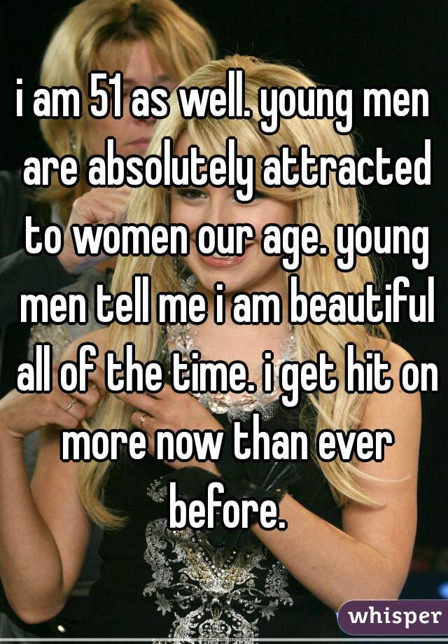 i am 51 as well. young men are absolutely attracted to women our age. young men tell me i am beautiful all of the time. i get hit on more now than ever before.