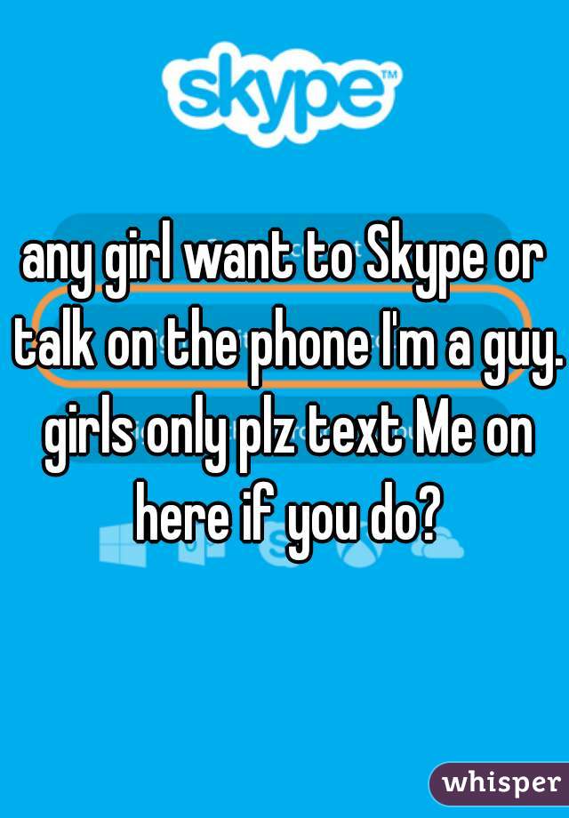 any girl want to Skype or talk on the phone I'm a guy. girls only plz text Me on here if you do?