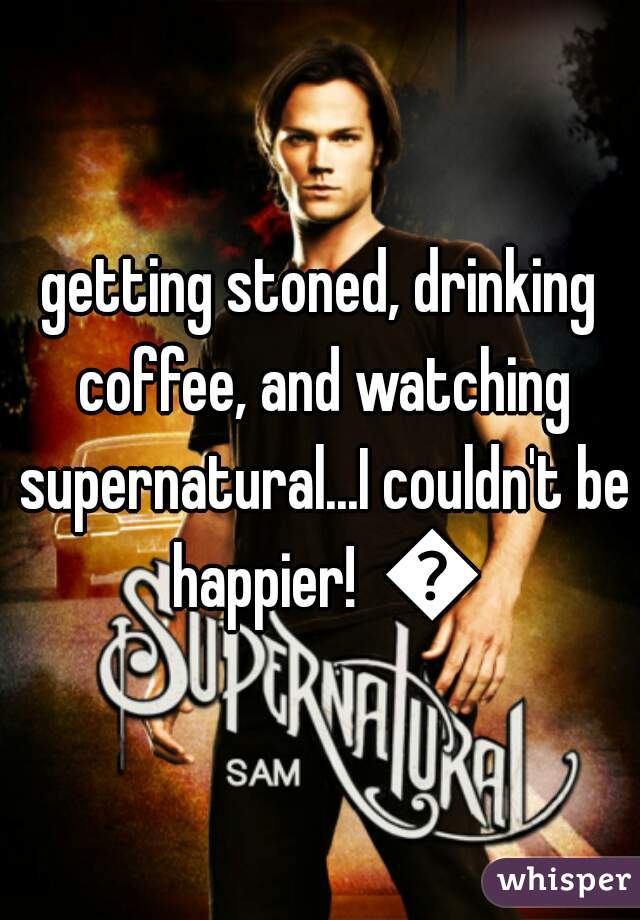 getting stoned, drinking coffee, and watching supernatural...I couldn't be happier!  😊