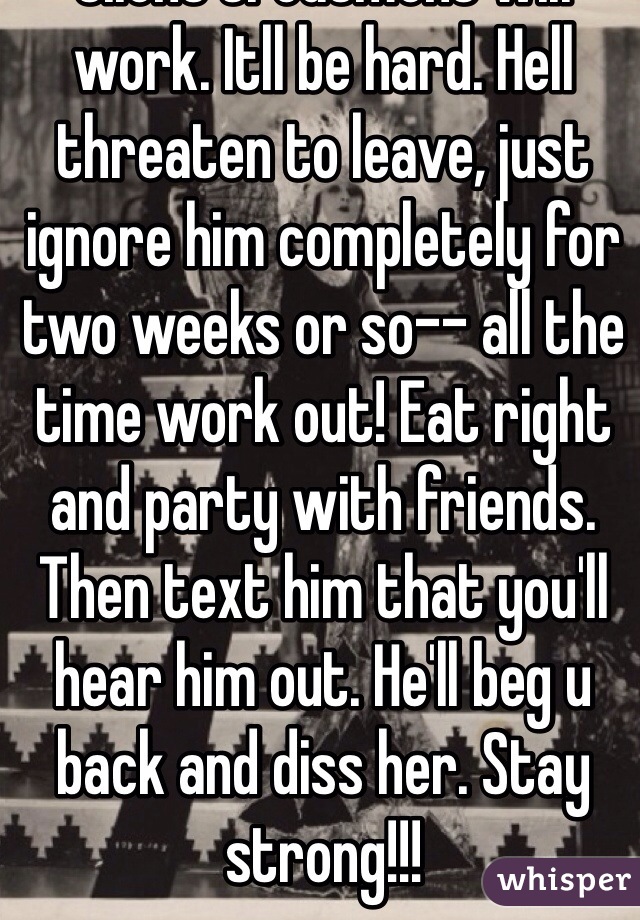 Silent treatment will work. Itll be hard. Hell threaten to leave, just ignore him completely for two weeks or so-- all the time work out! Eat right and party with friends. Then text him that you'll hear him out. He'll beg u back and diss her. Stay strong!!!