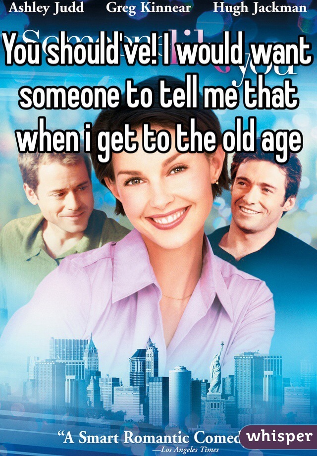 You should've! I would want someone to tell me that when i get to the old age