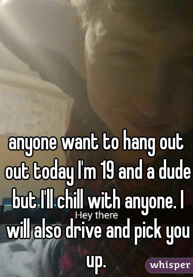 anyone want to hang out out today I'm 19 and a dude but I'll chill with anyone. I will also drive and pick you up. 