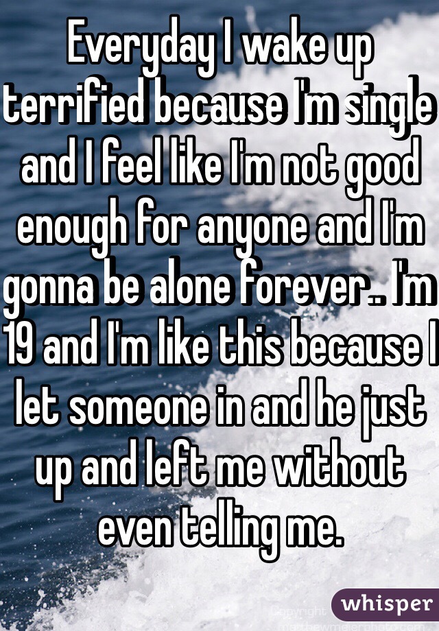 Everyday I wake up terrified because I'm single and I feel like I'm not good enough for anyone and I'm gonna be alone forever.. I'm 19 and I'm like this because I let someone in and he just up and left me without even telling me. 