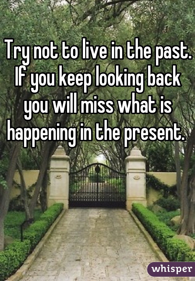 Try not to live in the past. If you keep looking back you will miss what is happening in the present. 