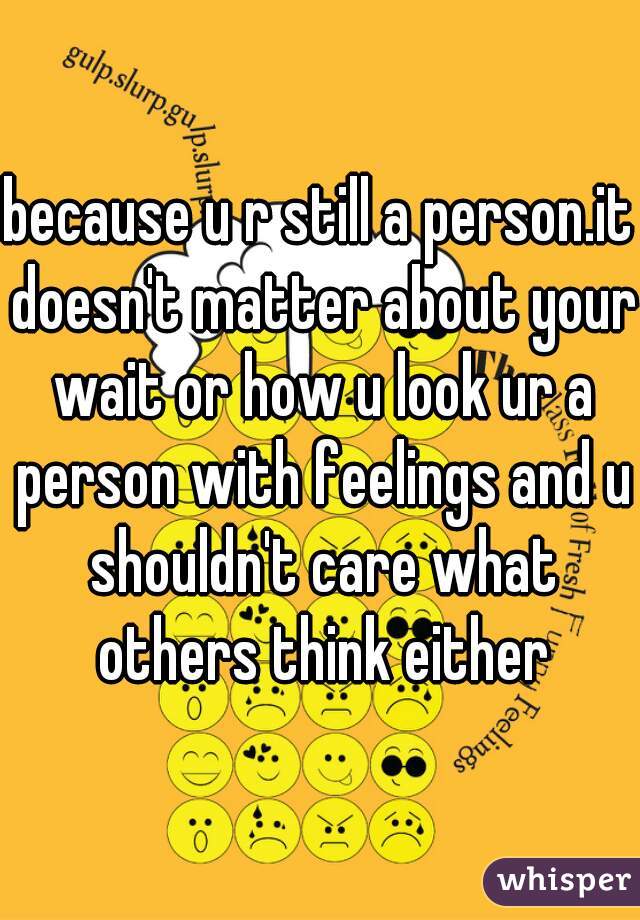 because u r still a person.it doesn't matter about your wait or how u look ur a person with feelings and u shouldn't care what others think either