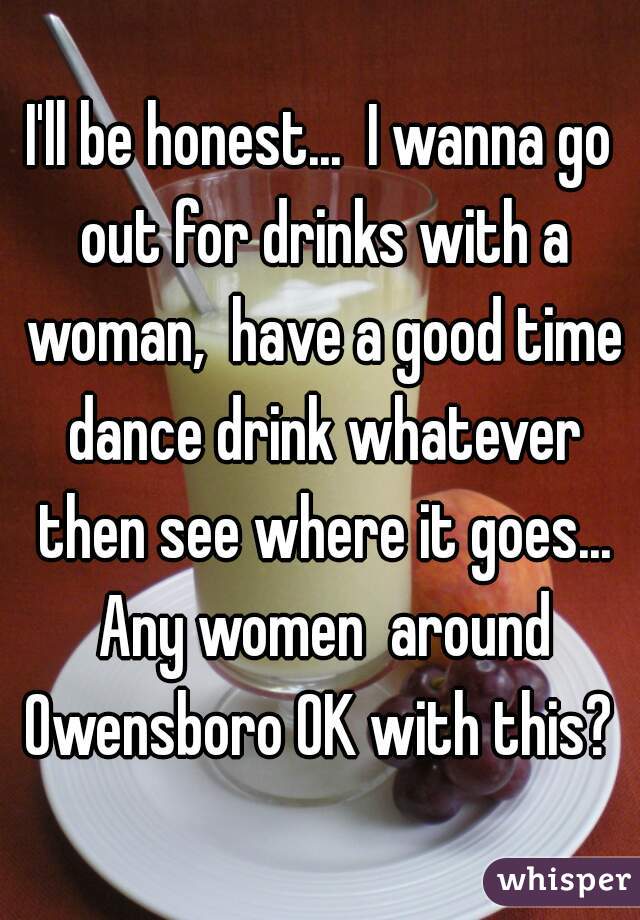 I'll be honest...  I wanna go out for drinks with a woman,  have a good time dance drink whatever then see where it goes... Any women  around Owensboro OK with this? 