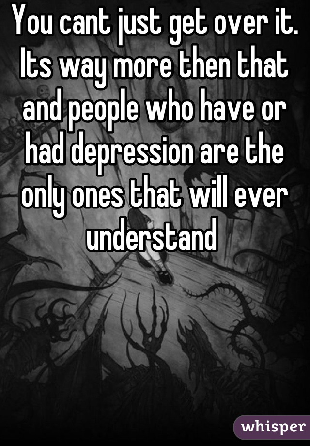 You cant just get over it. Its way more then that and people who have or had depression are the only ones that will ever understand 
