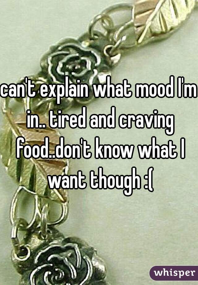 can't explain what mood I'm in.. tired and craving food..don't know what I want though :(