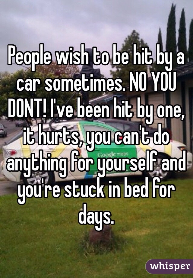 People wish to be hit by a car sometimes. NO YOU DONT! I've been hit by one, it hurts, you can't do anything for yourself and you're stuck in bed for days.