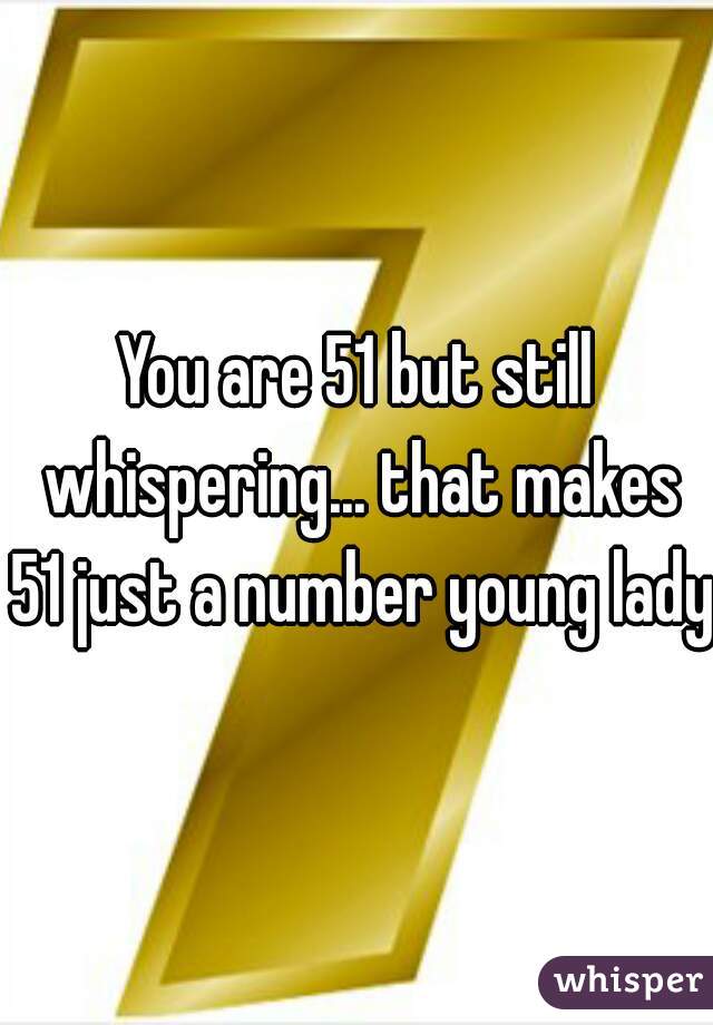 You are 51 but still whispering... that makes 51 just a number young lady!