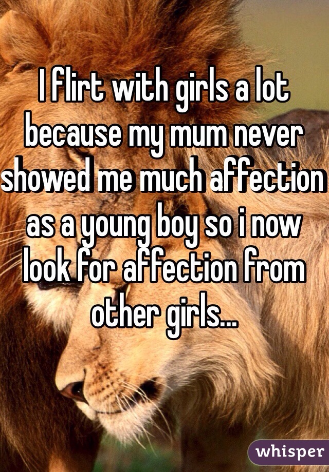 I flirt with girls a lot because my mum never showed me much affection as a young boy so i now look for affection from other girls... 
