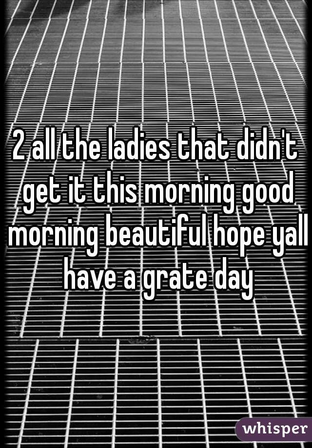 2 all the ladies that didn't get it this morning good morning beautiful hope yall have a grate day