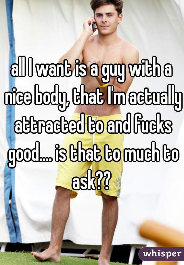 all I want is a guy with a nice body, that I'm actually attracted to and fucks good.... is that to much to ask?? 