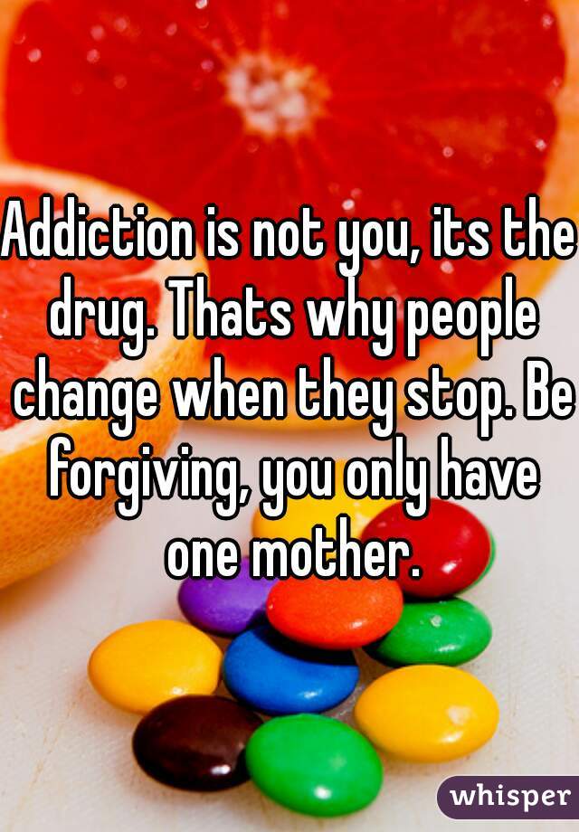 Addiction is not you, its the drug. Thats why people change when they stop. Be forgiving, you only have one mother.
