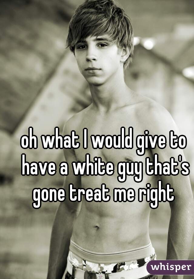 oh what I would give to have a white guy that's gone treat me right 