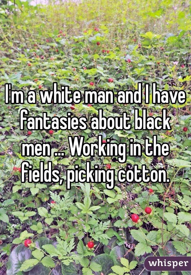 I'm a white man and I have fantasies about black men ... Working in the fields, picking cotton.  