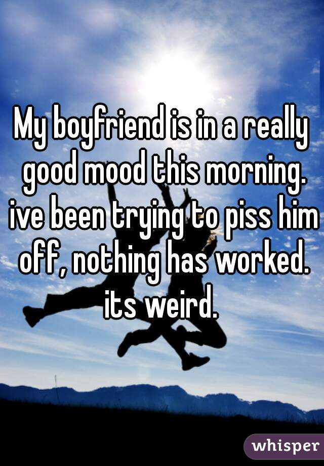 My boyfriend is in a really good mood this morning. ive been trying to piss him off, nothing has worked. its weird. 