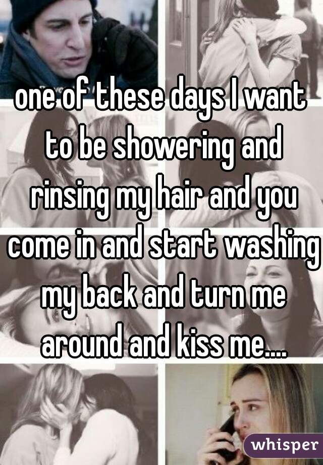 one of these days I want to be showering and rinsing my hair and you come in and start washing my back and turn me around and kiss me....