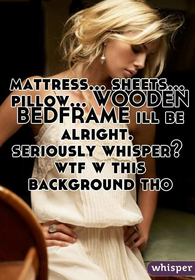 mattress... sheets... pillow... WOODEN BEDFRAME ill be alright. 
seriously whisper? wtf w this background tho