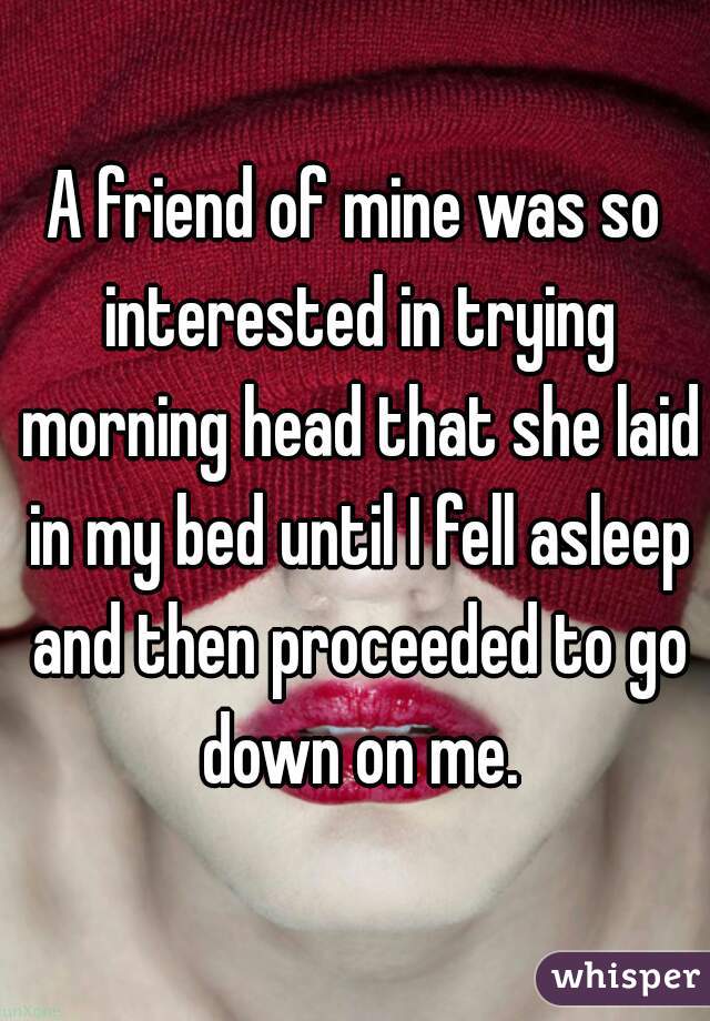 A friend of mine was so interested in trying morning head that she laid in my bed until I fell asleep and then proceeded to go down on me.