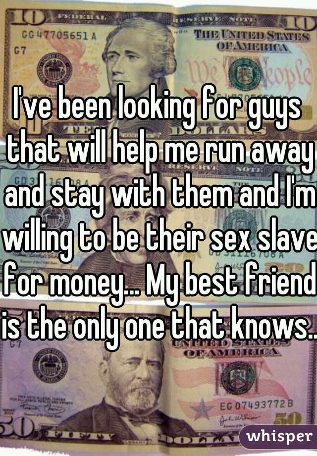 I've been looking for guys that will help me run away and stay with them and I'm willing to be their sex slave for money... My best friend is the only one that knows..