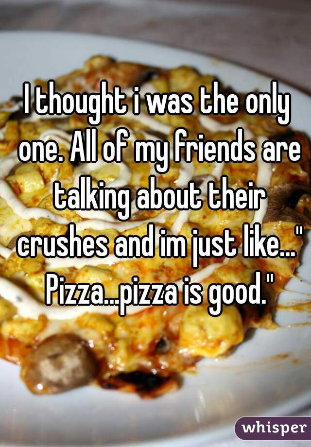 I thought i was the only one. All of my friends are talking about their crushes and im just like..." Pizza...pizza is good."
