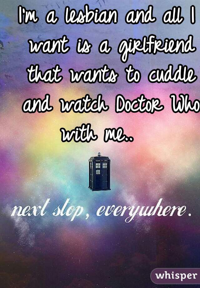 I'm a lesbian and all I want is a girlfriend that wants to cuddle and watch Doctor Who with me..   