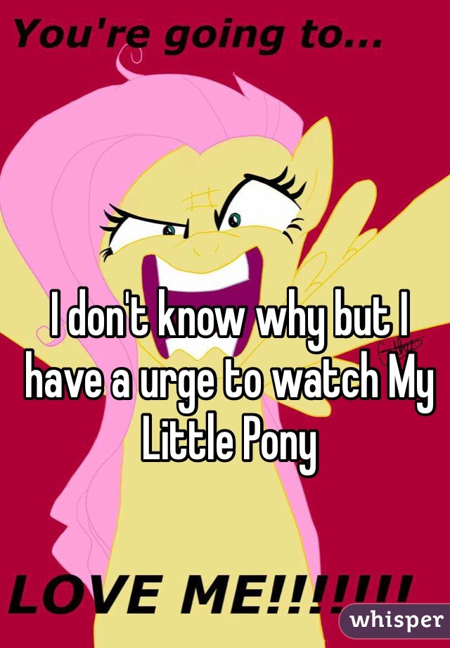 I don't know why but I have a urge to watch My Little Pony